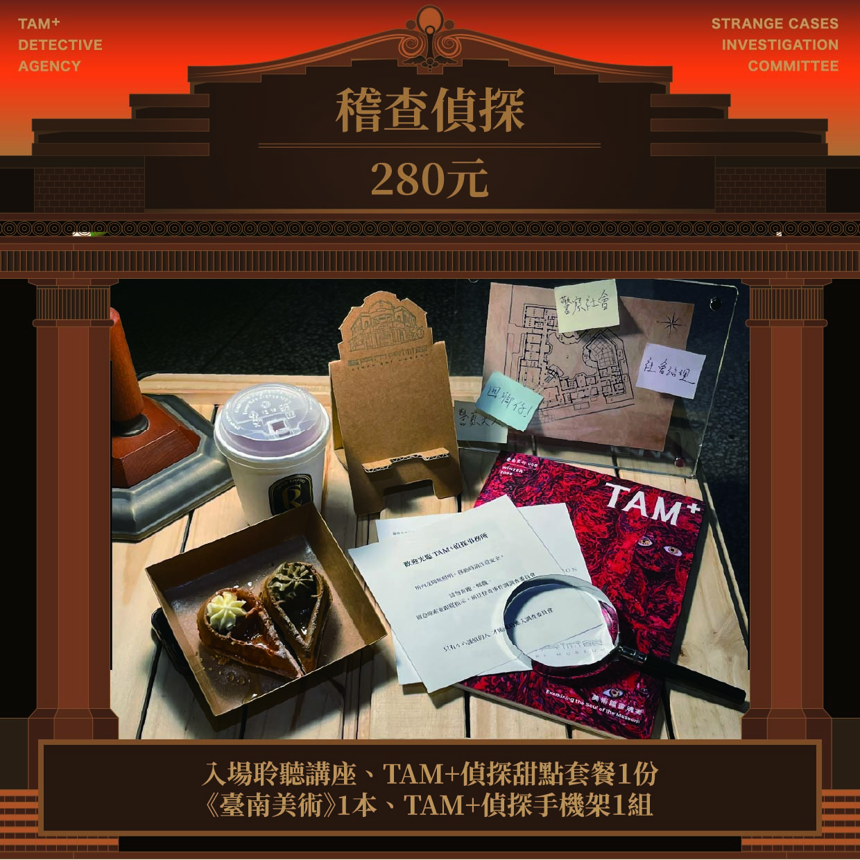稽查偵探｜NT$ 280｜入場聆聽講座、TAM+偵探甜點套餐１份、《臺南美術》1本、TAM+偵探手機架１組