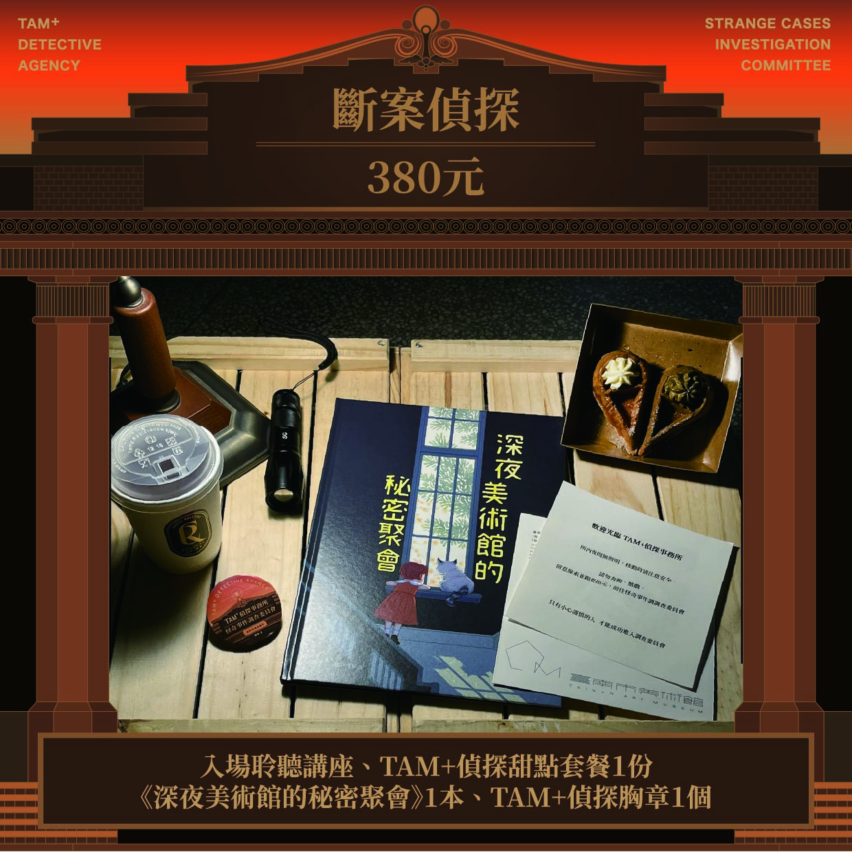 斷案偵探｜NT$ 380｜入場聆聽講座、TAM+偵探甜點套餐１份、繪本《深夜美術館的秘密聚會》1本、TAM+偵探胸章１個